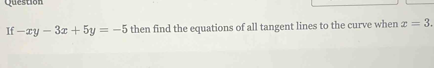 Question 
If -xy-3x+5y=-5 then find the equations of all tangent lines to the curve when x=3.