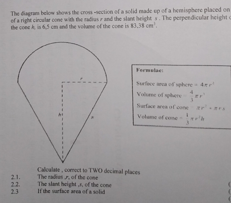 The diagram below shows the cross -section of a solid made up of a hemisphere placed on 
of a right circular cone with the radius r and the slant height s. The perpendicular height 
the cone h, is 6,5 cm and the volume of the cone is 83.38cm^3. 
Formulae: 
Surface area of sphere -4π r^2
Volume of sphere  4/3 π r^3
Surface area of cone π r^2· π rs
Volume of cone - 1/3 π r^2h
Calculate , correct to TWO decimal places 
2.1. The radius , r, of the cone 
2.2. The slant height , s, of the cone 
 
2.3 If the surface area of a solid