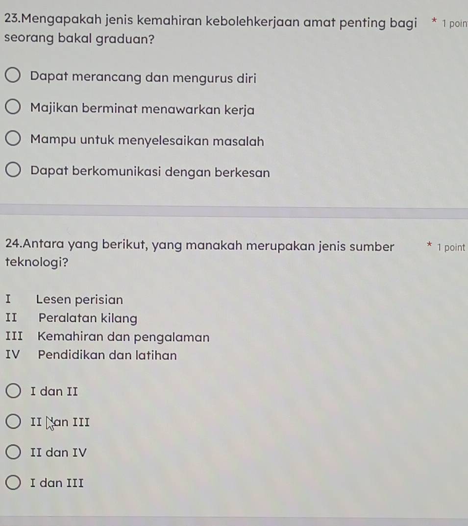 Mengapakah jenis kemahiran kebolehkerjaan amat penting bagi * 1 poin
seorang bakal graduan?
Dapat merancang dan mengurus diri
Majikan berminat menawarkan kerja
Mampu untuk menyelesaikan masalah
Dapat berkomunikasi dengan berkesan
24.Antara yang berikut, yang manakah merupakan jenis sumber * 1 point
teknologi?
I Lesen perisian
II Peralatan kilang
III Kemahiran dan pengalaman
IV Pendidikan dan latihan
I dan II
II ￥an III
II dan IV
I dan III