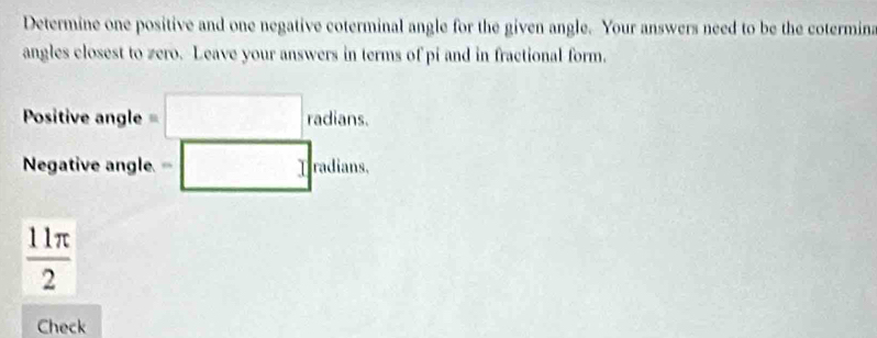 Determine one positive and one negative coterminal angle for the given angle. Your answers need to be the cotermina 
angles closest to zero. Leave your answers in terms of pi and in fractional form. 
Positive angle =□ radians. 
Negative angle. =□ radians,
 11π /2 
Check