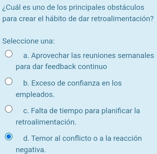 ¿Cuál es uno de los principales obstáculos
para crear el hábito de dar retroalimentación?
Seleccione una:
a. Aprovechar las reuniones semanales
para dar feedback continuo
b. Exceso de confianza en los
empleados.
c. Falta de tiempo para planificar la
retroalimentación.
d. Temor al conflicto o a la reacción
negativa.