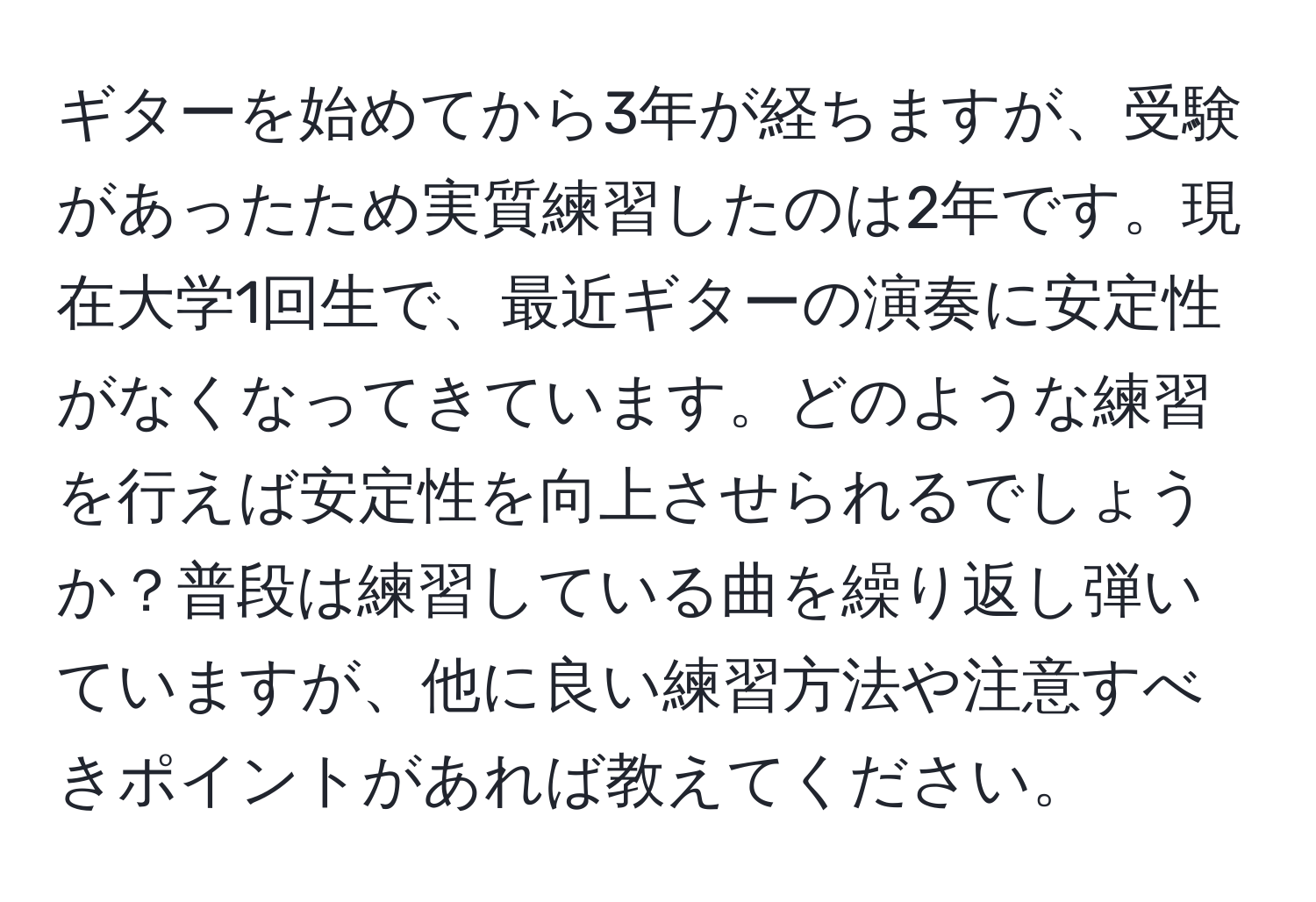 ギターを始めてから3年が経ちますが、受験があったため実質練習したのは2年です。現在大学1回生で、最近ギターの演奏に安定性がなくなってきています。どのような練習を行えば安定性を向上させられるでしょうか？普段は練習している曲を繰り返し弾いていますが、他に良い練習方法や注意すべきポイントがあれば教えてください。