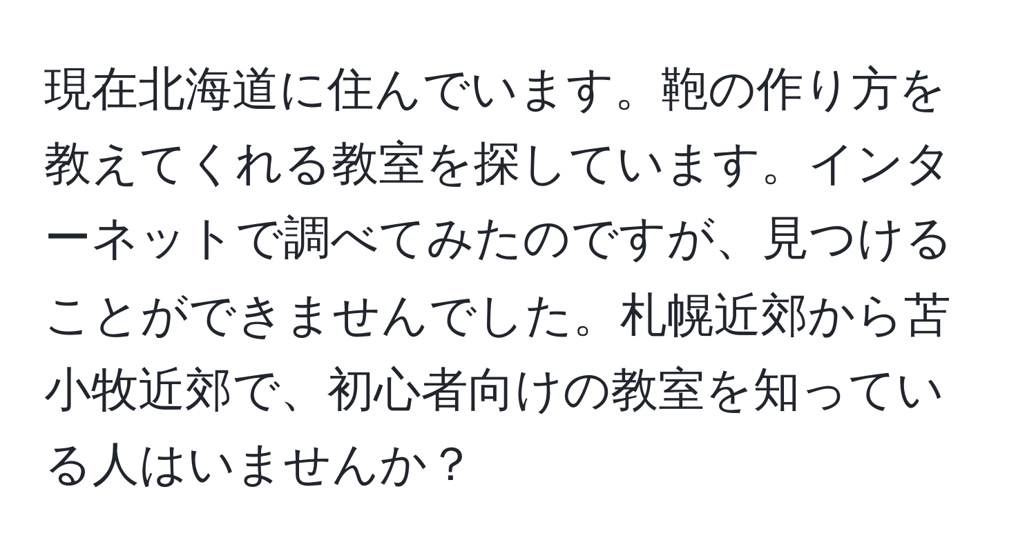 現在北海道に住んでいます。鞄の作り方を教えてくれる教室を探しています。インターネットで調べてみたのですが、見つけることができませんでした。札幌近郊から苫小牧近郊で、初心者向けの教室を知っている人はいませんか？