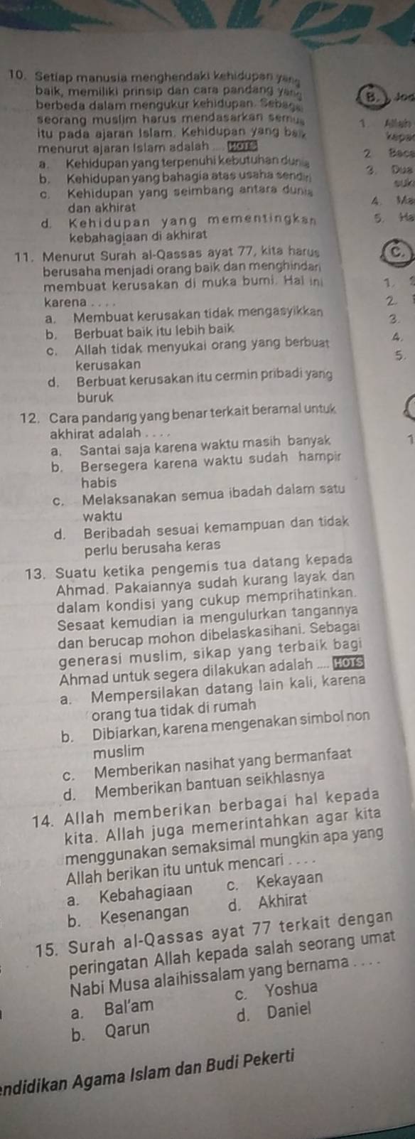 Setiap manusia menghendaki kehidupan ya
baik, memiliki prinsip dan cara pandang yas . B. ) Jod
berbeda dalam mengukur kehidupan. Sebag,
seorang muslim harus mendasarkan sem 1. Allah
itu pada ajaran Islam. Kehidupan yang ba V épar
menurut ajaran Islam adalah .... Hots
a. Kehidupan yang terpenuhi kebutuhan duni 2 Bacs
b. Kehidupan yang bahagia atas usaha sendn 3. Dua suk
c. Kehidupan yang seimbang antara duni 4. Ma
dan akhirat
d. Kehidupan yang mementingka 5. Ha
kebahagiaan di akhirat
11. Menurut Surah al-Qassas ayat 77, kita harus a
berusaha menjadi orang baik dan menghindan
membuat kerusakan di muka bumi. Hal in 1.2
karena . .  
2.
a. Membuat kerusakan tidak mengasyikkan 3.
b. Berbuat baik itu lebih baik
c. Allah tidak menyukai orang yang berbuat 4.
5.
kerusakan
d. Berbuat kerusakan itu cermin pribadi yang
buruk
12. Cara pandang yang benar terkait beramal untuk
akhirat adalah . . . .
a. Santai saja karena waktu masih banyak
1
b. Bersegera karena waktu sudah hampir
habis
c. Melaksanakan semua ibadah dalam satu
waktu
d. Beribadah sesuai kemampuan dan tidak
perlu berusaha keras
13. Suatu ketika pengemis tua datang kepada
Ahmad. Pakaiannya sudah kurang layak dan
dalam kondisi yang cukup memprihatinkan.
Sesaat kemudian ia mengulurkan tangannya
dan berucap mohon dibelaskasihani. Sebagai
generasi muslim, sikap yang terbaik bagi
Ahmad untuk segera dilakukan adalah .... Ho1
a. Mempersilakan datang lain kali, karena
orang tua tidak di rumah
b. Dibiarkan, karena mengenakan simbol non
muslim
c. Memberikan nasihat yang bermanfaat
d. Memberikan bantuan seikhlasnya
14. Allah memberikan berbagai hal kepada
kita. Allah juga memerintahkan agar kita
menggunakan semaksimal mungkin apa yang
Allah berikan itu untuk mencari . ..
a. Kebahagiaan c. Kekayaan
b. Kesenangan d. Akhirat
15. Surah al-Qassas ayat 77 terkait dengan
peringatan Allah kepada salah seorang umat
Nabi Musa alaihissalam yang bernama . . . .
a. Bal’am c. Yoshua
b. Qarun d. Daniel
ndidikan Agama Islam dan Budi Pekerti