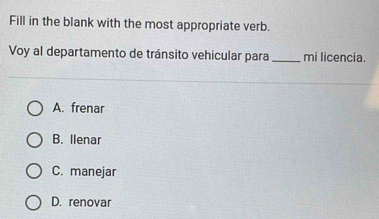 Fill in the blank with the most appropriate verb.
Voy al departamento de tránsito vehicular para _mi licencia.
A. frenar
B. Ilenar
C. manejar
D. renovar