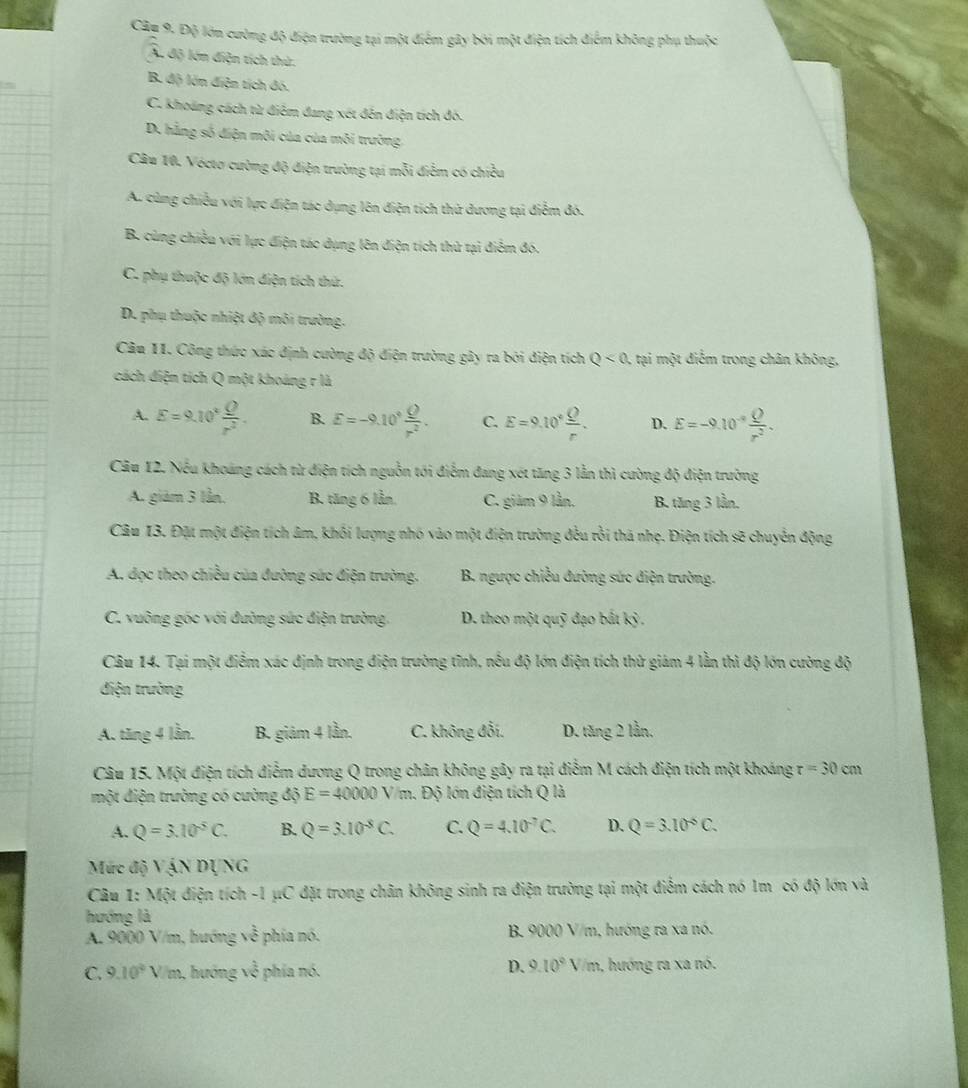 Câp 9. Độ lớn cường độ điện trường tại một điểm gây bởi một điện tích điểm không phụ thuộc
A. độ lớn điện tích thứ.
B. độ lớn điện tích đó.
C. khoảng cách từ điêm đang xét đến điện tích đó.
D. hẳng số điện môi của của môi trưởng
Câu 10. Vécto cường độ điện trường tại mỗi điễm có chiều
A. cùng chiều với lực điện tác dụng lên điện tích thử dương tại điễm đó.
B. cùng chiều với lực điện tác dụng lên điện tích thử tại điễm đó.
C. phụ thuộc độ lớn diện tích thứ.
D. phụ thuộc nhiệt độ môi trường.
Câu 11. Công thức xác định cường độ điện trường gây ra bởi điện tích Q<0</tex> , tại một điểm trong chân không,
cách điện tích Q một khoảng r là
A. E=9.10^4 Q/r^2 . B. E=-9.10^+ Q/r^2 . C. E=9.10° Q/r . D. E=-9.10^(-9) Q/r^2 .
Câu 12. Nếu khoáng cách từ điện tích nguồn tới điểm đang xét tăng 3 lằn thì cường độ điện trường
A. giảm 3 lần, B. tăng 6 lần. C. giảm 9 lần. B. tăng 3 lần,
Câu 13. Đặt một điện tích âm, khối lượng nhó vào một điện trường đều rồi thá nhẹ. Điện tích sẽ chuyển động
A. đọc theo chiều của đường sức điện trường.  B. ngược chiều đường sức điện trường.
C. vuỡng gốc với đường sức điện trường. D. theo một quỹ đạo bắt kỷ .
Câu 14. Tại một điểm xác định trong điện trường tĩnh, nếu độ lớn điện tích thử giám 4 lần thì độ lớn cường độ
điện trường
A. tăng 4 lần. B. giám 4 lần. C. không đổi. D. tăng 2 lần.
Câu 15. Một điện tích điễm dương Q trong chân không gây ra tại điễm M cách điện tích một khoáng r=30cm
một điện trường có cường độ E=40000V/m.. Độ lớn điện tích Q là
A. Q=3.10^5C. B. Q=3.10^(-5)C. C. Q=4.10^(-7)C. D. Q=3.10^(-5)C.
Mức độ VậN DỊNG
Câu 1: Một điện tích -1 μC đặt trong chân không sinh ra điện trường tại một điểm cách nó 1m có độ lớn và
hướng là
A. 9000 V/m, hướng về phía nó. B. 9000 V/m, hướng ra xa nó.
D. 9.10°V/r
C. 9.10° V/m, hướng sqrt(3) i phía nó. n, hướng ra xa nó.