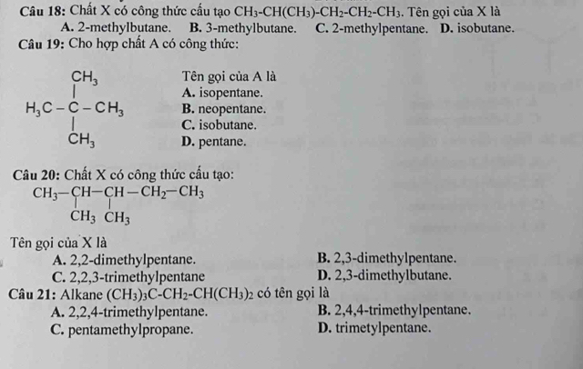 Chất X có công thức cấu tạo CH_3-CH(CH_3)-CH_2-CH_2-CH_3. Tên gọi của X là
A. 2-methylbutane. B. 3-methylbutane. C. 2-methylpentane. D. isobutane.
Câu 19: Cho hợp chất A có công thức:
Tên gọi của A là
A. isopentane.
C. isobutane.
B. neopentane.
D. pentane.
*  20: Chất X có công thức cầu tạo:
beginarrayr CH_3-CH-CH-CH_2-CH_3 CH_3CH_3endarray
Tên gọi của X là
A. 2,2-dimethylpentane. B. 2,3-dimethylpentane.
C. 2,2,3-trimethylpentane D. 2,3-dimethylbutane.
Câu 21: Alkane (CH_3)_3C-CH_2-CH(CH_3)_2 có tên gọi là
A. 2,2,4-trimethylpentane. B. 2,4,4-trimethylpentane.
C. pentamethylpropane. D. trimetylpentane.