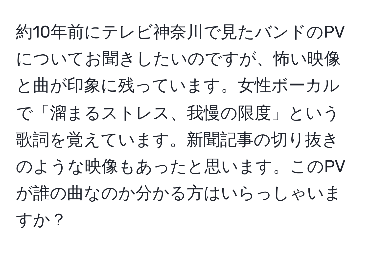 約10年前にテレビ神奈川で見たバンドのPVについてお聞きしたいのですが、怖い映像と曲が印象に残っています。女性ボーカルで「溜まるストレス、我慢の限度」という歌詞を覚えています。新聞記事の切り抜きのような映像もあったと思います。このPVが誰の曲なのか分かる方はいらっしゃいますか？