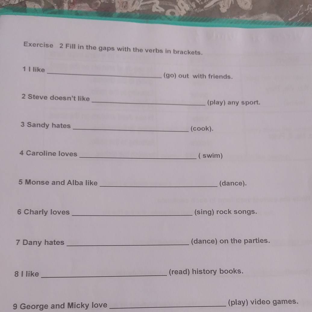 Fill in the gaps with the verbs in brackets. 
1 I like _(go) out with friends. 
2 Steve doesn't like 
_(play) any sport. 
3 Sandy hates 
_(cook). 
4 Caroline loves _( swim) 
5 Monse and Alba like _(dance). 
6 Charly loves _(sing) rock songs. 
7 Dany hates _(dance) on the parties. 
8 I like_ (read) history books. 
9 George and Micky love _(play) video games.