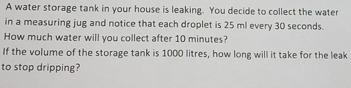 A water storage tank in your house is leaking. You decide to collect the water 
in a measuring jug and notice that each droplet is 25 ml every 30 seconds. 
How much water will you collect after 10 minutes? 
If the volume of the storage tank is 1000 litres, how long will it take for the leak 
to stop dripping?