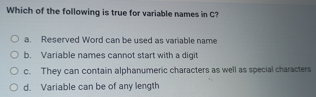 Which of the following is true for variable names in C?
a. Reserved Word can be used as variable name
b. Variable names cannot start with a digit
c. They can contain alphanumeric characters as well as special characters
d. Variable can be of any length