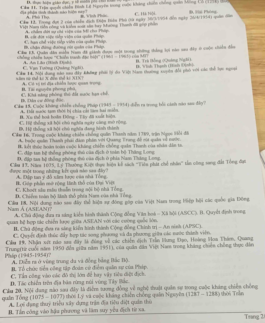 thực hiện giáo dục, y tê miên phi chổ toàn bộ
Câu 11. Trận quyết chiến Bình Lệ Nguyên trong cuộc kháng chiến chống quân Mông Cổ (1258) thuộ
địa phận tinh thành nào hiện nay? D. Hải Phòng.
A. Phú Thọ. B. Vĩnh Phúc. C. Hà Nội.
Cầu 12. Trong đợt 2 của chiến dịch Điện Biên Phủ (từ ngày 30/3/1954 đến ngày 26/4/1954) quân dân
Việt Nam tiến công và kiểm soát sân bay Mường Thanh đã góp phần
A. chẩm dứt sự chỉ viện của Mĩ cho Pháp.
B. cắt đứt việc tiếp viện của quân Pháp.
C. hạn chế việc tiếp viên của quân Pháp.
D. chặn đứng đường rút quân của Pháp.
Câu 13. Quân dân miền Nam đã giành được một trong những thắng lợi nào sau đây ở cuộc chiến đấu
chống chiến lược “Chiến tranh đặc biệt” (1961 - 1965) của Mĩ?
A. An Lão (Bình Định). B. Trà Bồng (Quảng Ngãi).
C. Vạn Tường (Quảng Ngãi). D. Vĩnh Thạnh (Bình Định).
Câu 14. Nội dung nào sau dây không phải lý do Việt Nam thường xuyên đổi phó với các thể lực ngoại
xâm từ thế ki X đến thế kỉ XIX?
A. Có vị trí địa chiến lược quan trọng.
B. Tài nguyên phong phú,
C. Khả năng phòng thủ đất nước hạn chế.
D. Dân cư đông đúc.
Câu 15. Cuộc kháng chiến chống Pháp (1945 - 1954) diễn ra trong bối cảnh nào sau đây?
A. Đất nước tạm thời bị chia cất làm hai miền.
B. Xu thế hoà hoãn Đông - Tây đã xuất hiện.
C. Hệ thống xã hội chủ nghĩa ngày càng mở rộng.
D. Hệ thống xã hội chủ nghĩa đang hình thành
Câu 16. Trong cuộc kháng chiến chống quân Thanh năm 1789, trận Ngọc Hồi đã
A. buộc quân Thanh phải đàm phán với Quang Trung để rút quân về nước.
B. kết thúc hoàn toàn cuộc kháng chiến chống quân Thanh của nhân dân ta.
C. đập tan hệ thống phòng thủ của địch ở toàn bộ Thăng Long
D. đập tan hệ thống phòng thủ của địch ở phía Nam Thăng Long.
Câu 17. Năm 1075, Lý Thường Kiệt thực hiện kế sách “Tiên phát chế nhân” tấn công sang đất Tống đạt
được một trong những kết quả nào sau đây?
A. Đập tan ý đồ xâm lược của nhà Tống.
B. Góp phần mở rộng lãnh thổ của Đại Việt
C. Khoét sâu mâu thuẫn trong nội bộ nhà Tống.
D. Chiếm toàn bộ lãnh thổ phía Nam của nhà Tống.
Câu 18. Nội dung nào sau đây thể hiện sự đóng góp của Việt Nam trong Hiệp hội các quốc gia Đông
Nam Á (ASEAN)?
A. Chủ động đưa ra sáng kiến hình thành Cộng đồng Văn hoá - Xã hội (ASCC). B. Quyết định trong
quan hệ hợp tác chiến lược giữa ASEAN với các cường quốc lớn.
B. Chủ động đưa ra sáng kiến hình thành Cộng đồng Chính trị - An ninh (APSC).
C. Quyết định thúc đầy hợp tác song phương và đa phương giữa các nước thành viên.
Câu 19. Nhận xét nào sau đây là đúng về các chiến dịch Trần Hưng Đạo, Hoàng Hoa Thám, Quang
Trung(từ cuối năm 1950 đến giữa năm 1951), của quân dân Việt Nam trong kháng chiến chống thực dân
Pháp (1945-1954)?
Á. Diễn ra ở vùng trung du và đồng bằng Bắc Bộ.
B. Tổ chức tiến công tập đoàn cứ điểm quân sự của Pháp.
C. Tấn công vào các đô thị lớn để hay vậy tiêu diệt địch.
D. Tác chiến trên địa bàn rừng núi vùng Tây Bắc.
Câu 20. Nội dung nào sau đây là điểm tương đồng yề nghệ thuật quân sự trong cuộc kháng chiến chống
quân Tống (1075 - 1077) thời Lý và cuộc kháng chiến chống quân Nguyên (1287 - 1288) thời Trần
A. Lợi dụng thuỷ triều xây dựng trận địa tiêu diệt quân thù
B. Tấn công vào hậu phương và làm suy yếu địch từ xa.
Trang 2/