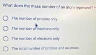 What does the mass number of an atom represent?"
The number of protons only
The number of neutrons only
The number of electrons only
The total number of protons and neutrons