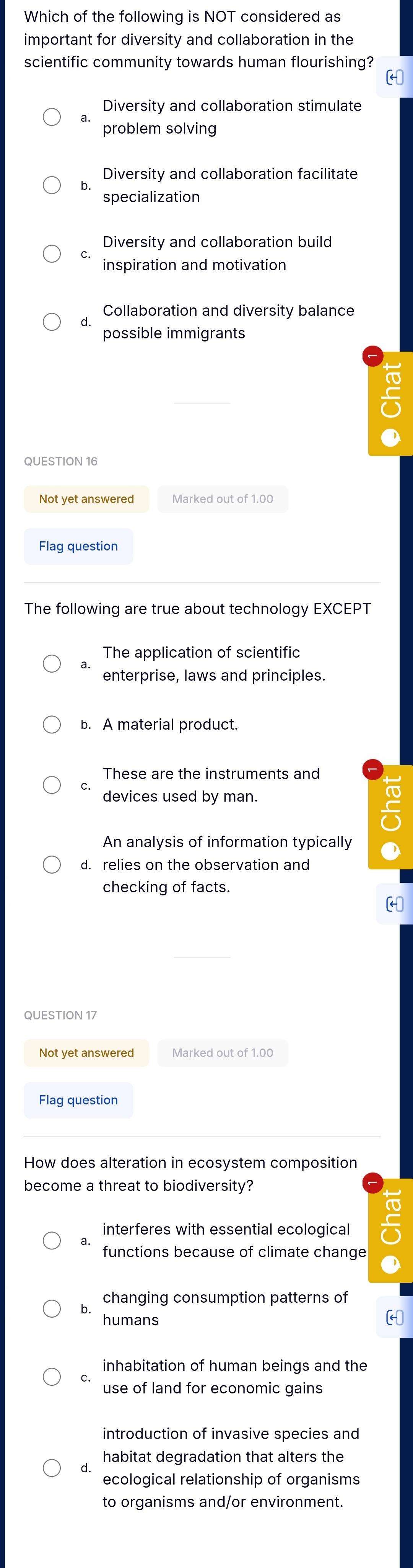 Which of the following is NOT considered as
important for diversity and collaboration in the
scientific community towards human flourishing?
(
Diversity and collaboration stimulate
a. problem solving
Diversity and collaboration facilitate
specialization
Diversity and collaboration build
inspiration and motivation
Collaboration and diversity balance
d.
possible immigrants
QUESTION 16
Not yet answered Marked out of 1.00
Flag question
The following are true about technology EXCEPT
The application of scientific
enterprise, laws and principles.
b. A material product.
These are the instruments and
devices used by man.
An analysis of information typically
d. relies on the observation and
checking of facts.
QUESTION 17
Not yet answered Marked out of 1.00
Flag question
How does alteration in ecosystem composition
become a threat to biodiversity?
interferes with essential ecological
functions because of climate change
changing consumption patterns of
humans
inhabitation of human beings and the
C.
use of land for economic gains
introduction of invasive species and
habitat degradation that alters the
ecological relationship of organisms
to organisms and/or environment.