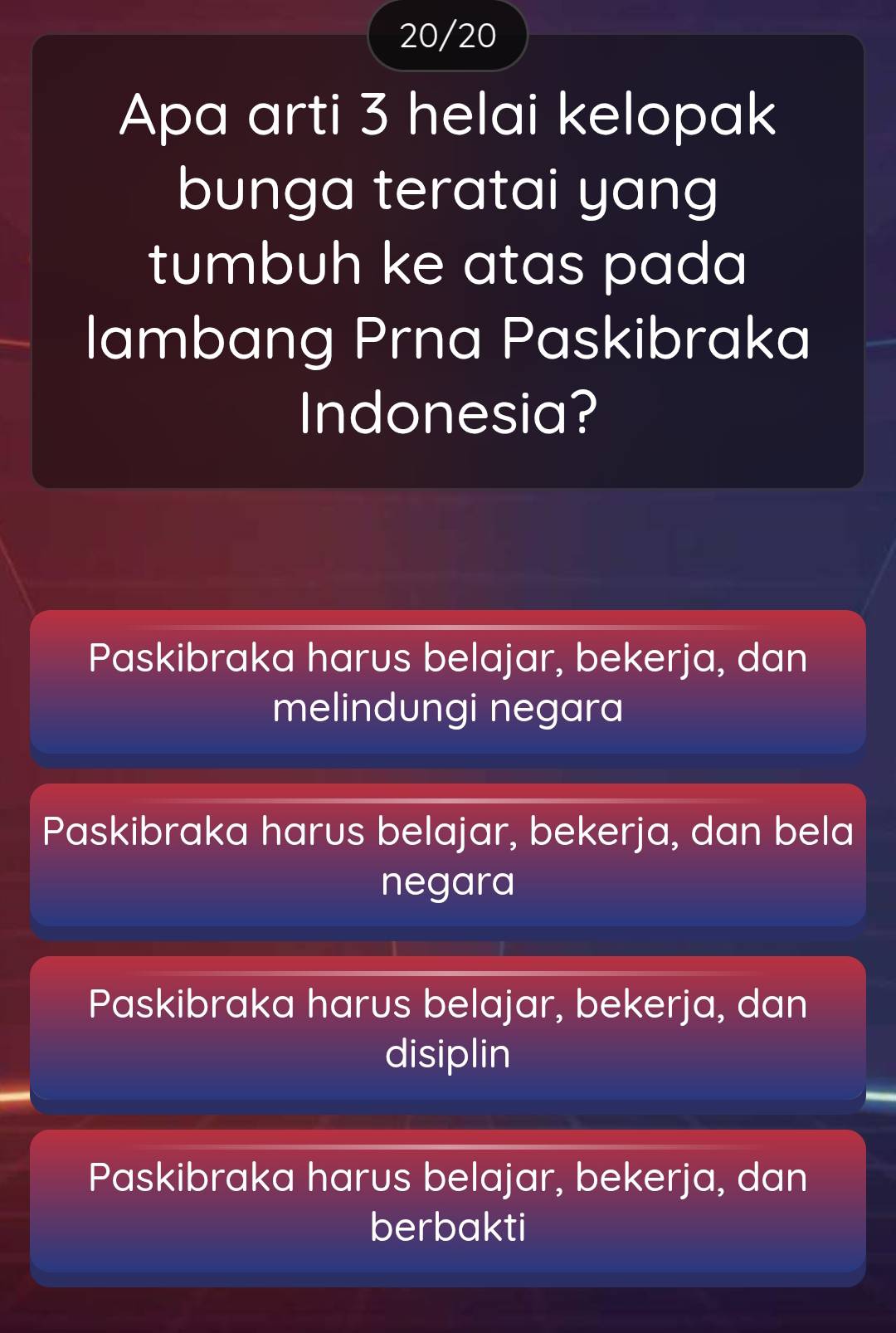 20/20
Apa arti 3 helai kelopak
bunga teratai yang
tumbuh ke atas pada
lambang Prna Paskibraka
Indonesia?
Paskibraka harus belajar, bekerja, dan
melindungi negara
Paskibraka harus belajar, bekerja, dan bela
negara
Paskibraka harus belajar, bekerja, dan
disiplin
Paskibraka harus belajar, bekerja, dan
berbakti