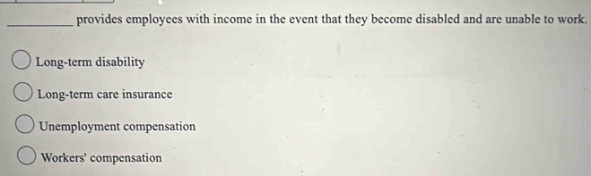 provides employees with income in the event that they become disabled and are unable to work.
Long-term disability
Long-term care insurance
Unemployment compensation
Workers' compensation