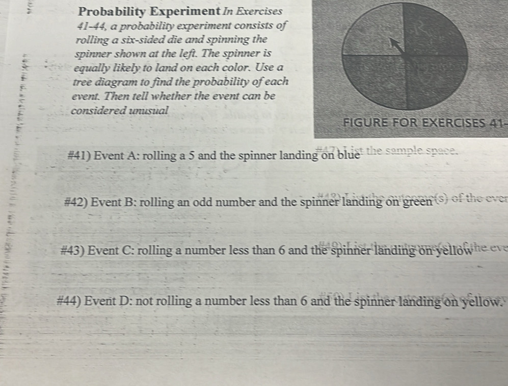 Probability Experiment In Exercises 
41-44, a probability experiment consists of 
rolling a six-sided die and spinning the 
spinner shown at the left. The spinner is 
equally likely to land on each color. Use a 
tree diagram to find the probability of each 
event. Then tell whether the event can be 
considered unusual 
FIGURE FOR EXERCISES 41 
#41) Event A: rolling a 5 and the spinner landing on bluet the sample space. 
#42) Event B: rolling an odd number and the spinner landing on green ⑤ of the ever 
#43) Event C: rolling a number less than 6 and the spinner landing on yellow he ev 
#44) Event D: not rolling a number less than 6 and the spinner landing on yellow.