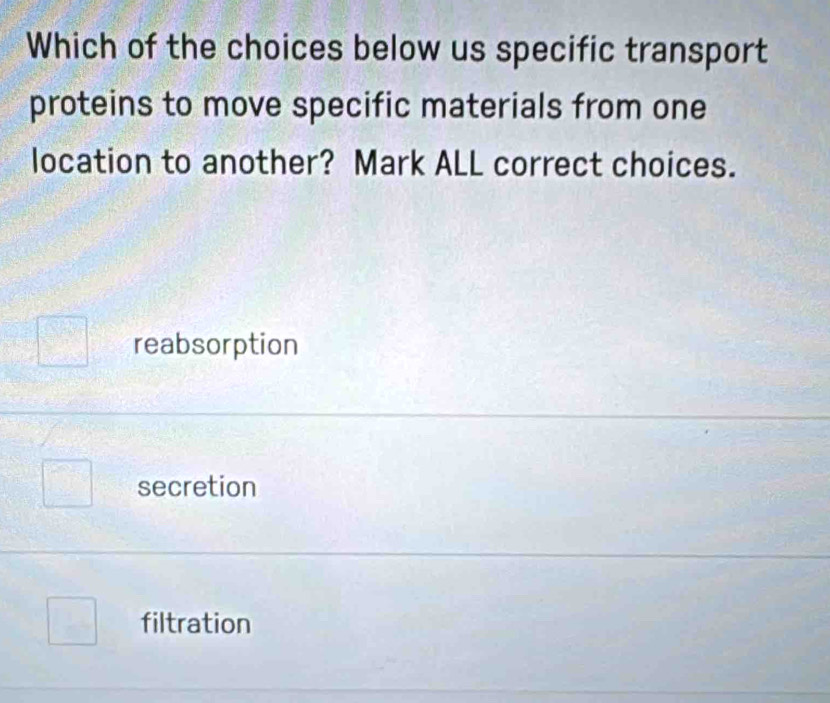 Which of the choices below us specific transport
proteins to move specific materials from one
location to another? Mark ALL correct choices.
reabsorption
secretion
filtration