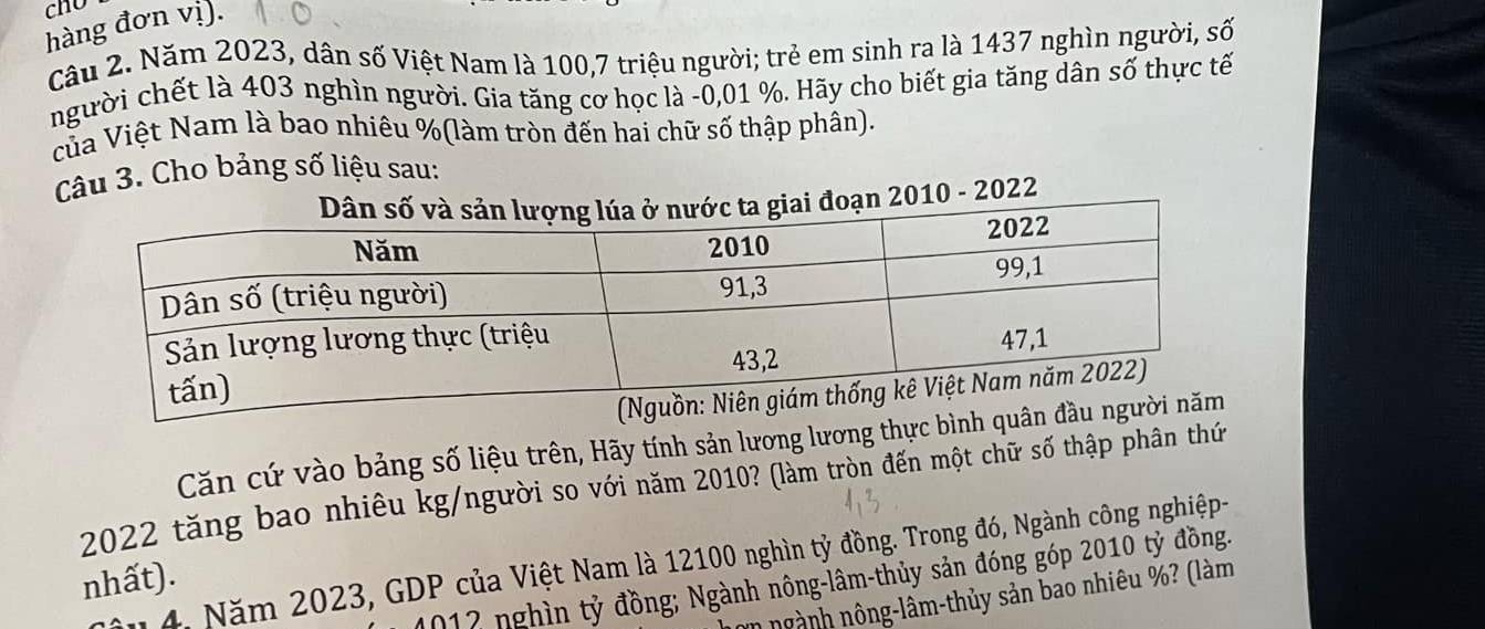 hàng đơn vị). 
Câu 2. Năm 2023, dân số Việt Nam là 100, 7 triệu người; trẻ em sinh ra là 1437 nghìn người, số 
người chết là 403 nghìn người. Gia tăng cơ học là - 0,01 %. Hãy cho biết gia tăng dân số thực tế 
của Việt Nam là bao nhiêu % (làm tròn đến hai chữ số thập phân). 
Câu 3. Cho bảng số liệu sau: 
ạn 2010 - 2022 
Căn cứ vào bảng số liệu trên, Hãy tính sản lương lương thực bình
2022 tăng bao nhiêu kg/người so với năm 2010? (làm tròn đến một chữ số thập phân thứ 
4. Năm 2023, GDP của Việt Nam là 12100 nghìn tỷ đồng. Trong đó, Ngành công nghiệp- 
nhất). 
012 nghìn tỷ đồng; Ngành nông-lâm-thủy sản đóng góp 2010 tỷ đồng. 
in ngành nông-lâm-thủy sản bao nhiêu %? (làm