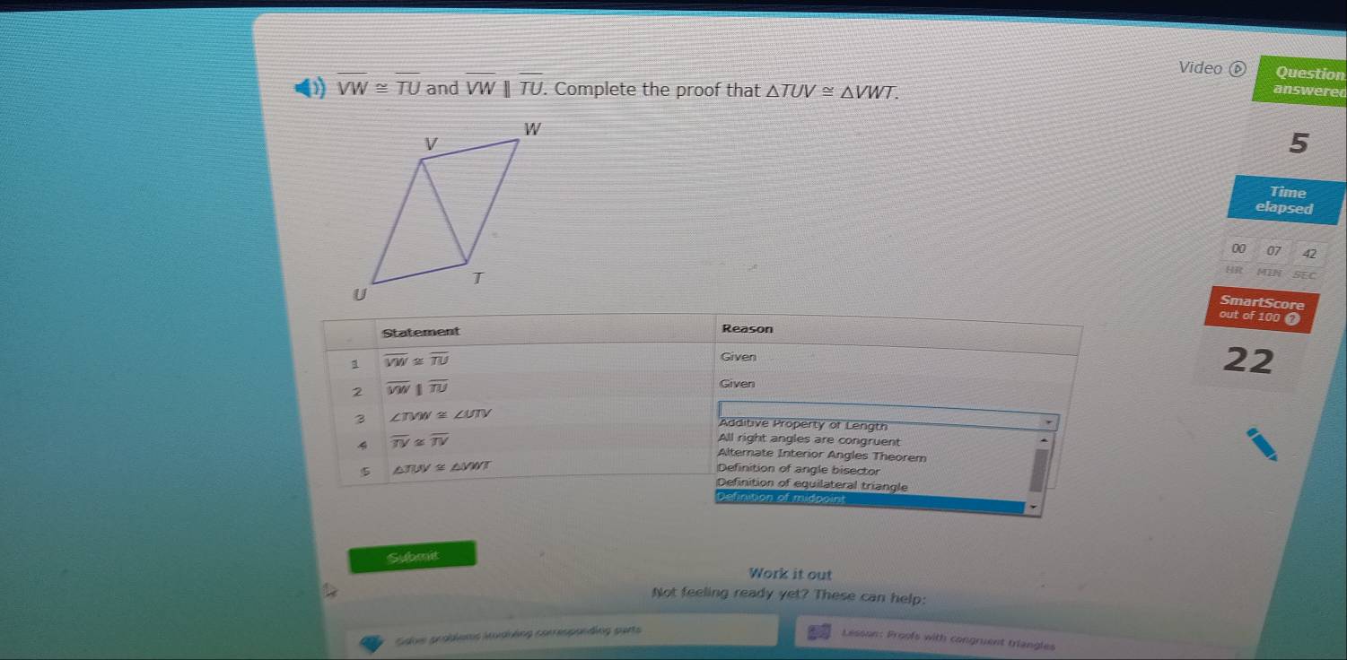 Video Question
D) overline VW≌ overline TU and overline VW||overline TU. . Complete the proof that △ TUV≌ △ VWT. 
answered
5
Time
elapsed
on 07
IN
SmartScore
out of 100 0
Statement
Reason
overline VW≌ overline TU Given
22
2 overline MN||overline TU
Given
B ∠ TVW≌ ∠ UTV
Additive Property of Length
4 overline TV≌ overline TV
All right angles are congruent
Altemate Interior Angles Theorem
5 △ TUV≌ △ VWT
Definition of angle bisector
Definition of equilateral triangle
Definition of midpoint
`
Submit
Work it out
Not feeling ready yet? These can help:
Salve pcoblems Modháng coerespanding purts
Lesson: Proofs with congruent triangles