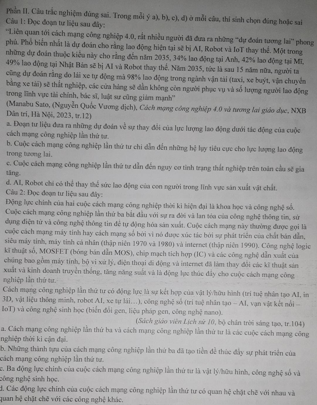 Phần II. Câu trắc nghiệm đúng sai. Trong mỗi ý a), b), c), d) ở mỗi câu, thí sinh chọn đúng hoặc sai
Câu 1: Đọc đoạn tư liệu sau đây:
“Liên quan tới cách mạng công nghiệp 4.0, rất nhiều người đã đưa ra những “dự đoán tương lai” phong
phú. Phổ biến nhất là dự đoán cho rằng lao động hiện tại sẽ bị AI, Robot và IoT thay thế. Một trong
những dự đoán thuộc kiểu này cho rằng đến năm 2035, 34% lao động tại Anh, 42% lao động tại Mĩ,
49% lao động tại Nhật Bản sẽ bị AI và Robot thay thế. Năm 2035, tức là sau 15 năm nữa, người ta
cũng dự đoán rằng do lái xe tự động mà 98% lao động trong ngành vận tải (taxi, xe buýt, vận chuyển
bằng xe tải) sẽ thất nghiệp, các cửa hàng sẽ dần không còn người phục vụ và số lượng người lao động
trong lĩnh vực tài chính, bác sĩ, luật sư cũng giảm mạnh'
(Manabu Sato, (Nguyễn Quốc Vương dịch), Cách mạng công nghiệp 4.0 và tương lai giáo dục, NXB
Dân trí, Hà Nội, 2023, tr.12)
a. Đoạn tư liệu đưa ra những dự đoán về sự thay đổi của lực lượng lao động dưới tác động của cuộc
cách mạng công nghiệp lần thứ tư.
b. Cuộc cách mạng công nghiệp lần thứ tư chi dẫn đến những hệ lụy tiêu cực cho lực lượng lao động
trong tương lai.
c. Cuộc cách mạng công nghiệp lần thứ tư dẫn đến nguy cơ tình trạng thất nghiệp trên toàn cầu sẽ gia
tăng.
d. AI, Robot chỉ có thể thay thế sức lao động của con người trong lĩnh vực sản xuất vật chất.
Câu 2: Đọc đoạn tư liệu sau đây:
Động lực chính của hai cuộc cách mạng công nghiệp thời kì hiện đại là khoa học và công nghệ số.
Cuộc cách mạng công nghiệp lần thứ ba bắt đầu với sự ra đời và lan tỏa của công nghệ thông tin, sử
dụng điện tử và công nghệ thông tin đề tự động hóa sản xuất. Cuộc cách mạng này thường được gọi là
cuộc cách mạng máy tính hay cách mạng số bởi vì nó được xúc tác bởi sự phát triển của chất bán dẫn,
siêu máy tính, máy tính cá nhân (thập niên 1970 và 1980) và internet (thập niên 1990). Công nghệ logic
kĩ thuật số, MOSFET (bóng bán dẫn MOS), chip mạch tích hợp (IC) và các công nghệ dẫn xuất của
chúng bao gồm máy tính, bộ vi xử lý, điện thoại di động và internet đã làm thay đổi các kĩ thuật sản
xuất và kinh doanh truyền thống, tăng năng suất và là động lực thúc đẩy cho cuộc cách mạng công
nghiệp lần thứ tư.
Cách mạng công nghiệp lần thứ tư có động lực là sự kết hợp của vật lý/hữu hình (trí tuệ nhân tạo AI, in
3D, vật liệu thông minh, robot AI, xe tự lái...), công nghệ số (trí tuệ nhân tạo - AI, vạn vật kết nổi -
IoT) và công nghệ sinh học (biến đổi gen, liệu pháp gen, công nghệ nano).
(Sách giáo viên Lịch sử 10, bộ chân trời sáng tạo, tr.104)
a. Cách mạng công nghiệp lần thứ ba và cách mạng công nghiệp lần thứ tư là các cuộc cách mạng công
nghiệp thời kì cận đại.
b. Những thành tựu của cách mạng công nghiệp lần thứ ba đã tạo tiền đề thúc đầy sự phát triển của
cách mạng công nghiệp lần thứ tư.
c. Ba động lực chính của cuộc cách mạng công nghiệp lần thứ tư là vật lý/hữu hình, công nghệ số và
công nghệ sinh học.
d. Các động lực chính của cuộc cách mạng công nghiệp lần thứ tư có quan hệ chặt chẽ với nhau và
quan hệ chặt chẽ với các công nghệ khác.