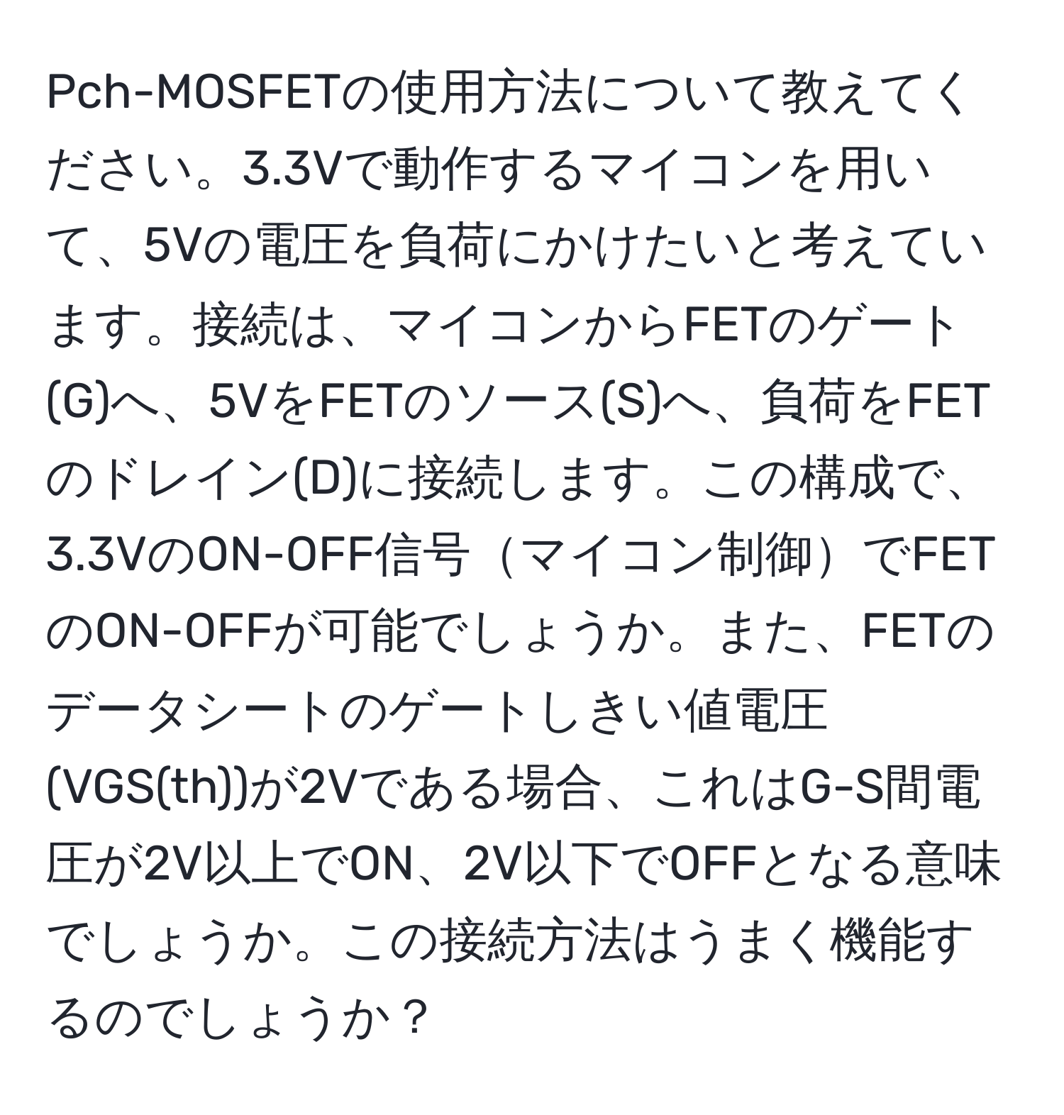 Pch-MOSFETの使用方法について教えてください。3.3Vで動作するマイコンを用いて、5Vの電圧を負荷にかけたいと考えています。接続は、マイコンからFETのゲート(G)へ、5VをFETのソース(S)へ、負荷をFETのドレイン(D)に接続します。この構成で、3.3VのON-OFF信号マイコン制御でFETのON-OFFが可能でしょうか。また、FETのデータシートのゲートしきい値電圧(VGS(th))が2Vである場合、これはG-S間電圧が2V以上でON、2V以下でOFFとなる意味でしょうか。この接続方法はうまく機能するのでしょうか？