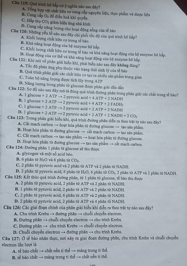 Cầu 119: Quá trình hô hấp có ý nghĩa nào sau đây?
A. Tổng hợp vật chất hữu cơ cung cắp nguyên liệu, thực phẩm và dược liệu
B. Cung cấp O_2 đề điều hoả khí quyền
C. Hấp thụ CO_2 giảm hiệu ứng nhà kính
D. Cung cấp năng lượng cho hoạt động sống của tế bào
Câu 120: Những yếu tố nào sau đây chi phối tốc độ của quá trình hỡ hấp?
A. Khối lượng chất hữu cơ trong tế bào.
B. Khả năng hoạt động của hệ enzyme hô hấp.
C. Khối lượng chất hữu cơ trong tế bảo và khả năng hoạt động của hệ enzyme hô hấp.
D. Hoạt động của cơ thể và khả năng hoạt động của hệ enzyme hô hấp.
Câu 121: Khi nói về phân giải hiểu khí, phát biểu nào sau đây không đúng?
A. Tốc độ phản ứng phụ thuộc vào trạng thái sinh lý của tế bào
B. Quá trình phân giải các chất hữu cơ tạo ra nhiều sản phẩm trung gian
C. Toàn bộ năng lượng được tích lũy trong ATP
D. Năng lượng trong phân tử glucose được phân giải dần dần
Câu 122: Sơ đồ nào sau đây mô tả đúng quá trình đường phân trong phân giải các chất trong tế bảo?
A. 1 glucose + 2 ATP → 2 pyruvic acid +4ATP+2NADH
B. 1 glucose + 2 ATP → 2 pyruvic acid +4ATP+2FADH_2
C. 1 glucose + 2 ATP → 2 pyruvic acid +2ATP+2NADH
D. 1 glucose + 2 ATP → 2 pyruvic acid +2ATP+2NADH+2CO_2
Câu 123: Trong phân giải hiểu khi, quá trình đường phân diễn ra theo trật tự nào sau đây?
A. Cắt mạch carbon → hoạt hóa phân tử đường glucose → tạo sản phẩm.
B. Hoạt hóa phân tử đường glucose → cắt mạch carbon → tạo sản phầm.
C. Cắt mạch carbon → tạo sản phẩm → hoạt hóa phân tử đường glucose.
D. Hoạt hóa phân tử đường glucose → tạo sản phẩm → cắt mạch carbon.
Câu 124: Đường phân 1 phân tử glucose sẽ thu được
A. glycogen và một số acid béo.
B. 6 phân tử H_2O và 6 phân tử CO_2.
C. 2 phân tử pyruvic acid và 2 phân tử ATP và 2 phân tử NADH.
D. 2 phân tử pyruvic acid, 6 phân tử H₂O, 6 phân tử CO_2 , 2 phân tử ATP và 2 phân tử NADH.
Câu 125: Kết thúc quá trình đường phân, từ 1 phân tử glucose, tế bào thu được
A. 2 phân tử pyruvic acid, 2 phân tử ATP và 2 phân tử NADH.
B. 1 phân tử pyruvic acid, 2 phân tử ATP và 2 phân tử NADH.
C. 2 phân tử pyruvic acid, 6 phân tử ATP và 2 phân tử NADH.
D. 2 phân tử pyruvic acid, 2 phân tử ATP và 4 phân tử NADH.
Câu 126: Các giai đoạn chính của phân giải hiểu khí diễn ra theo trật tự nào sau đây?
A. Chu trình Krebs → đường phân → chuỗi chuyền electron.
B. Đường phân → chuỗi chuyền electron → chu trình Krebs.
C. Đường phân → chu trình Krebs → chuỗi chuyền electron.
D. Chuỗi chuyền electron → đường phân → chu trinh Krebs.
Câu 127: Ở tế bảo nhân thực, nơi xảy ra giai đoạn đường phân, chu trình Krebs và chuỗi chuyền
electron lần lượt là
A. tế bào chất → chất nền ti thể → màng trong ti thề.
B. tế bào chất → màng trong ti thể → chất nền ti thể.