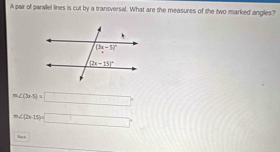 A pair of parallel lines is cut by a transversal. What are the measures of the two marked angles?
m∠ (3x-5)=□°
m∠ (2x-15)=□°
Back