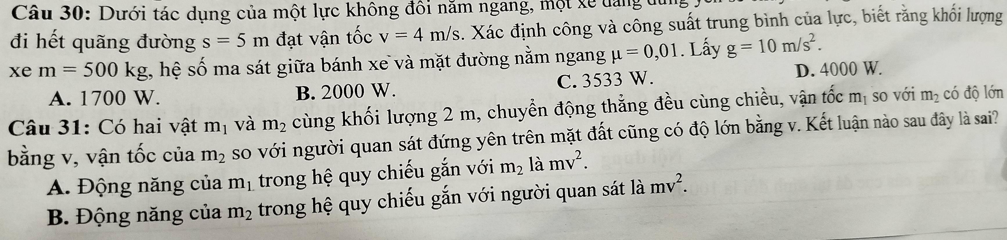 Dưới tác dụng của một lực không đôi năm ngang, một xe dang 
đi hết quãng đường s=5m đạt vận tốc v=4m/s 4. Xác định công và công suất trung bình của lực, biết rằng khối lượng
xe m=500kg , hệ số ma sát giữa bánh xe và mặt đường nằm ngang mu =0,01. Lấy g=10m/s^2.
A. 1700 W. B. 2000 W. C. 3533 W. D. 4000 W.
Câu 31: Có hai vật m_1 và m_2 cùng khối lượng 2 m, chuyển động thẳng đều cùng chiều, vận tốc m_1 so với m_2 có độ lớn
bằng v, vận tốc của m_2 so với người quan sát đứng yên trên mặt đất cũng có độ lớn bằng v. Kết luận nào sau đây là sai?
A. Động năng của m_1 trong hệ quy chiếu gắn với m_2 là mv^2.
B. Động năng của m_2 trong hệ quy chiếu gắn với người quan sát là mv^2.