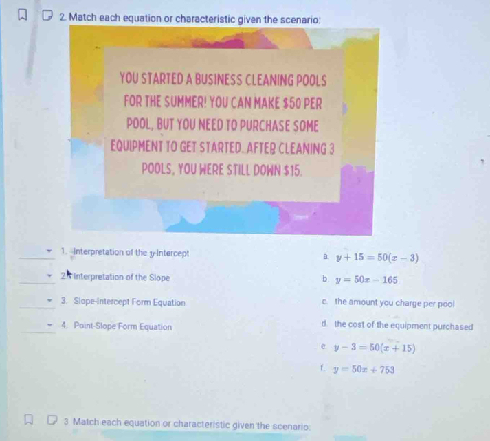 Match each equation or characteristic given the scenario:
YOU STARTED A BUSINESS CLEANING POOLS
FOR THE SUMMER! YOU CAN MAKE $50 PER
POOL, BUT YOU NEED TO PURCHASE SOME
EQUIPMENT TO GET STARTED. AFTER CLEANING 3
POOLS, YOU WERE STILL DOWN $15.
1. Interpretation of the yIntercept a. y+15=50(x-3)
25 Interpretation of the Slope b. y=50x-165
3. Slope-Intercept Form Equation c. the amount you charge per pool
4. Point-Slope Form Equation
d the cost of the equipment purchased
e y-3=50(x+15)
f. y=50x+753
3 Match each equation or characteristic given the scenario: