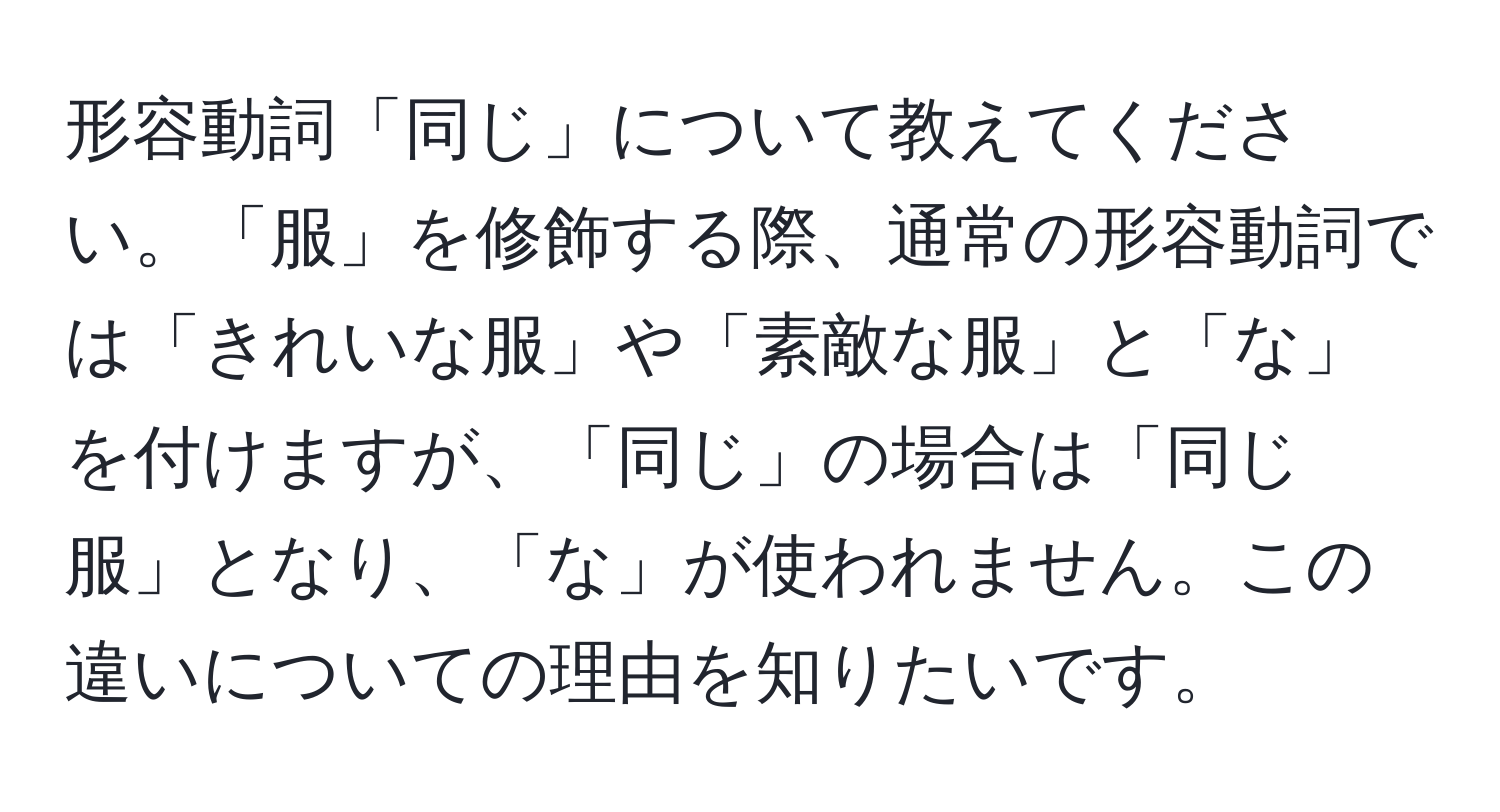 形容動詞「同じ」について教えてください。「服」を修飾する際、通常の形容動詞では「きれいな服」や「素敵な服」と「な」を付けますが、「同じ」の場合は「同じ服」となり、「な」が使われません。この違いについての理由を知りたいです。