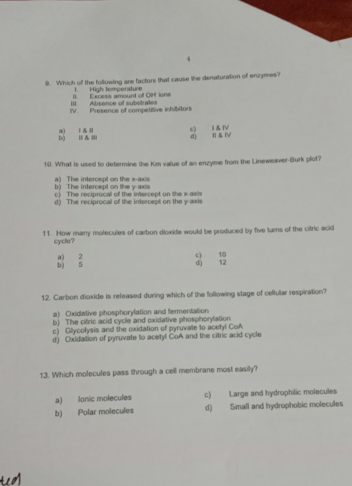 4
9. Which of the following are factors that cause the denaturation of enzymes?
I. High temperature
II. Excess amount of OH ions
III. Absence of substrates
IV. Presence of competitive inhibitors
a) Ⅰ&Ⅱ c) I & IV
b) Ⅱ&Ⅲ d) Il & Ⅳ
10. What is used to determine the Km value of an enzyme from the Lineweaver-Burk plot?
a) The intercept on the x-axis
b) The intercept on the y-axis
c) The reciprocal of the intercept on the x-axis
d) The reciprocal of the intercept on the y-axis
11. How many molecules of carbon dioxide would be produced by five turns of the citric acid
cycle?
a) 2 c) 10
b) 5 d) 12
12. Carbon dioxide is released during which of the following stage of cellular respiration?
a) Oxidative phosphorylation and fermentation
b) The citric acid cycle and oxidative phosphorylation
c) Glycolysis and the oxidation of pyruvate to acetyl CoA
d) Oxidation of pyruvate to acetyl CoA and the citric acid cycle
13. Which molecules pass through a cell membrane most easily?
a) Ionic molecules c) Large and hydrophilic molecules
b) Polar molecules d) Small and hydrophobic molecules