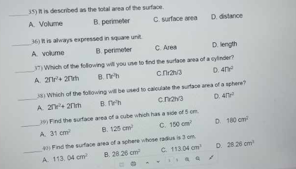 It is described as the total area of the surface.
_A. Volume B. perimeter C. surface area D. distance
36) It is always expressed in square unit.
_A. volume B. perimeter C. Area D. length
37) Which of the following will you use to find the surface area of a cylinder?
_A. 2nr^2+2nrh B. π r^2h C.Пr2h/3 D. 4nr^2
38) Which of the following will be used to calculate the surface area of a sphere?
_A. 2nr^2+2nrh B. nr^2h C nr2h/ D. 4flr^2
39) Find the surface area of a cube which has a side of 5 cm.
_A. 31cm^2 B. 125cm^2 C. 150cm^2 D. 180cm^2
40) Find the surface area of a sphere whose radius is 3 cm.
_A. 113.04cm^2 B. 28.26cm^2 C. 113.04cm^3 D. 28.26cm^3
Q