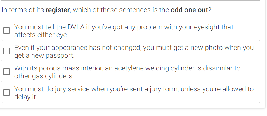 In terms of its register, which of these sentences is the odd one out?
You must tell the DVLA if you've got any problem with your eyesight that
affects either eye.
Even if your appearance has not changed, you must get a new photo when you
get a new passport.
With its porous mass interior, an acetylene welding cylinder is dissimilar to
other gas cylinders.
You must do jury service when you’re sent a jury form, unless you’re allowed to
delay it.