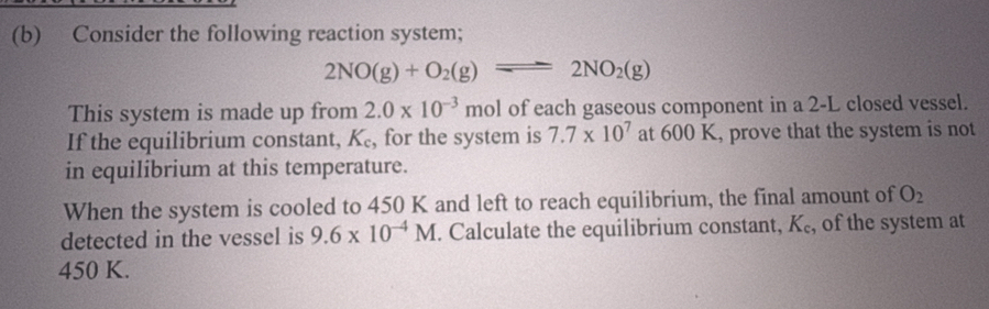 Consider the following reaction system;
2NO(g)+O_2(g)leftharpoons 2NO_2(g)
This system is made up from 2.0* 10^(-3) mol of each gaseous component in a 2-L closed vessel. 
If the equilibrium constant, K₆, for the system is 7.7* 10^7 at 600 K, prove that the system is not 
in equilibrium at this temperature. 
When the system is cooled to 450 K and left to reach equilibrium, the final amount of O_2
detected in the vessel is 9.6* 10^(-4)M. Calculate the equilibrium constant, K_c , of the system at
450 K.