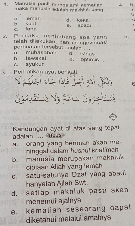 Manusia pasti mengalami kematian 4. Hu
maka manusia adalah makhluk yang a.
b
a. lemah d. kekal C
b. kuat e. abadi C
c. fana
2. Perilaku menimbang apa yang 5.
telah dilakukan, dan mengevaluasi
perbuatan tersebut adalah ..
a. muhasabah d. ikhlas
b. tawakal e. optimis
c. syukur
3. Perhatikan ayat berikut!
6
Kandungan ayat di atas yang tepat
adalah .... HoTs
a. orang yang beriman akan me-
ninggal dalam husnul khatimah
b. manusia merupakan makhluk
ciptaan Allah yang lemah
c. satu-satunya Dzat yang abadi
hanyalah Allah Swt.
d. setiap makhluk pasti akan
menemui ajalnya
e. kematian seseorang dapat
diketahui melalui amalnya