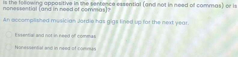 Is the following appositive in the sentence essential (and not in need of commas) or is
nonessential (and in need of commas)?
An accomplished musician Jordie has gigs lined up for the next year.
Essential and not in need of commas
Nonessential and in need of commas