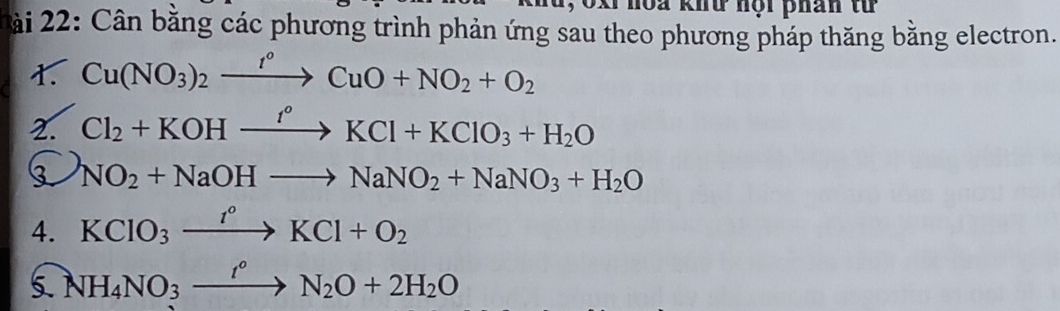 oxi noa khữ nội phân từ 
ài 22: Cân bằng các phương trình phản ứng sau theo phương pháp thăng bằng electron. 
t. Cu(NO_3)_2xrightarrow t°CuO+NO_2+O_2
2. Cl_2+KOHxrightarrow I°KCl+KClO_3+H_2O
NO_2+NaOHto NaNO_2+NaNO_3+H_2O
4. KClO_3xrightarrow I°KCl+O_2
5 NH_4NO_3xrightarrow t°N_2O+2H_2O