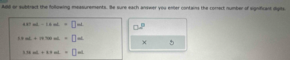 Add or subtract the following measurements. Be sure each answer you enter contains the correct number of significant digits.
4.87mL-1.6mL=□ mL
□ * 10^□
5.9mL+19.700mL=□ mL
×
3.58mL+8.9mL=□ mL