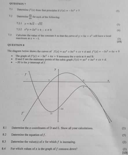 QUESTION ? 
7.1 Determine f'(x) from first principles if f(x)=-3x^2+7. (5) 
7.2 Determine  dy/dx  for each of the following: 
7.2.1 y=8sqrt(x)-sqrt(21)
(3) 
7.2.2 x^2y=2x^3+4; x!= 0 (4) 
7.3 Calculate the value of the constant h so that the curve of y=hx+x^3 will have a local 
maximum at x=-1. (3) 
[15] 
QUESTION 8 
The diagram below shows the curves of f(x)=ax^3+bx^2+cx+d and f'(x)=-3x^2+6x+9
The graph of f'(x)=-3x^2+6x+9 intersects the x-axis at A and B.
D and E are the stationary points of the cubic graph f(x)=ax^3+bx^2+cx+d. 
—30 is the y-intercept of f. 
8.1 Determine the x-coordinates of D and E. Show all your calculations. (3) 
8.2 Determine the equation of f. (5) 
8.3 Determine the value(s) of x for which f is increasing. (2) 
8.4 For which values of x is the graph of f concave down? (3) 
[13]