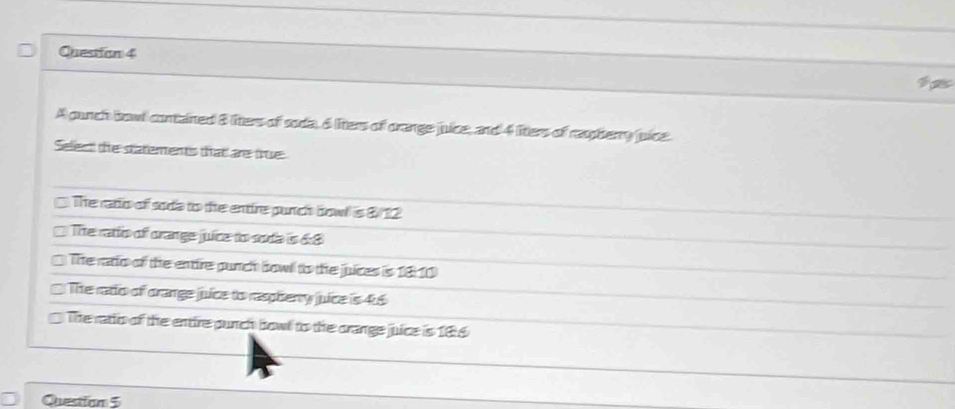 A punch bowl contained 8 liters of soda, 6 liters of crange juice, and 4 liters of reberry juice
Selien the statements that are true
The rato of sads to the entire punch bowl is 8/12
The ratio of orange juice to soda is 6:8
The ratio of the entire punch bow to the juices is 1 enclosecircle210
The rado of orange juice to raspherry juice is 4:6
The ratio of the entire punch bowl to the crange juice is 186
Question 5