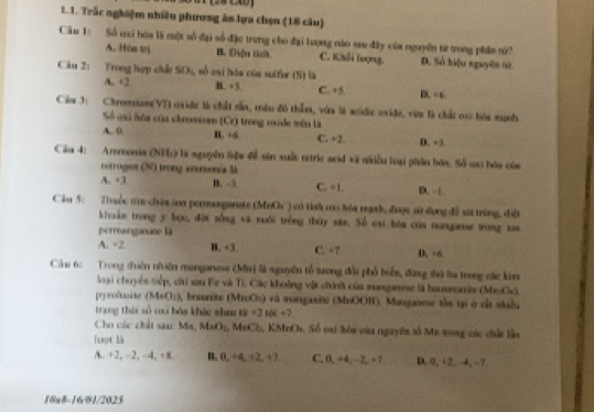 Trắc nghiệm nhiều phương án lựa chọn (18 câu)
Câu 1: Số cxi hóa là một số đại số đặc trung cho đại lượng nào sau đây của nguyên từ trong phầm tử?
A. Hòn trị B. Diện tích. C. Khếi lượng. D. Số hiệu nguyên tử
Câu 2: Trong hợp chất SO), số cai hóa của sulfor (S) là D. +6.
A.. +2. B. + 3. C. +5.
Cim 3: Chromium(VT) exide là chất sẵn, màu đô thằm, vứa là scídic oxide, vin là chất cai bóa mạnh
Số gại hóa của chromium (Cr) trong oxide mền là
A.. D. H. +6 C. +2. D. +3
Câu 4: Aremonia (NFI) là nguyễn lện để sản xuất ntric scid và nhiều loại phân bóa. Số cx hóa của
retroges (N) trong arersonia là
A.. +3. B, -3 C. +1. D. □
Câu 5: Thuộc tr chứa (on perangenate (Med)_2 ) có tỉnh coo hóa tạnh, được sử đụng đề sát trùng, điệt
khvuán trong y bọc, đời sống và suôi trồng thủy sán. Số cai bóa của mangasse wong toa
permanganune là
A. ÷2 B. +3. C. =7 D, +6
Cầu 6: Trong thiên nhiên manganese (Mn) là nguyên tổ tưong đổi phố biển, đứng thứ ba trong các kim
loại chuyên tiếp, chi sau Fe và Ti. Các khoảng vật chính của munganese là hausmanite (MroC),
pyroluite (M#O;), braonite (MrcOs) và mangaaite (MnOOH). Manganese tần tại ở cấ akiều
trang thái số ci hóa kháo shau 1k+2166+7
Cho các chất sau: Ma, MnO_2 , MrCl, KMnCs. Số oai tóa của nguyên số Me tong các chất lần
Tuợt là
A. +2, -2, -4, +8. B. 0. +4,+2,+2, C. 0, +4, −2, +7. D. 0, +2, -4, −7
18x8-16/01/2025