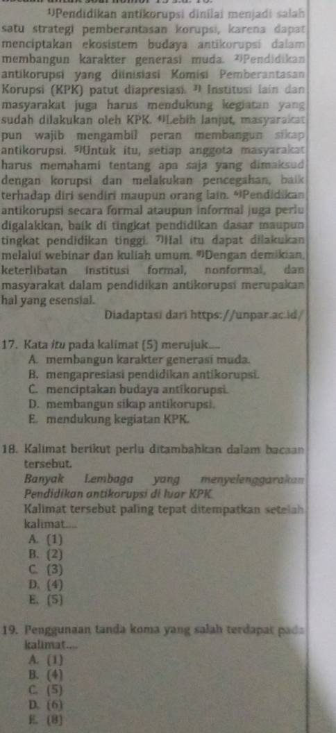 Pendidikan antikorupsi dinilai menjadi salah
satu strategi pemberantasan korupsi, karena dapat
menciptakan ekosistem budaya antikorupsi dalam 
membangun karakter generasi muda. 'Pendidikan
antikorupsi yang diinisiasi Komisi Pemberantasan
Korupsi (KPK) patut diapresiasi. " Institusi lain dan
masyarakat juga harus mendukung kegiatan yang 
sudah dilakukan oleh KPK. *Lebih lanjut, masyarakat
pun wajib mengambil peran membangun sikap 
antikorupsi. Untuk itu, setiap anggota masyarakat
harus memahami tentang apa saja yang dimaksud 
dengan korupsi dan melakukan pencegahan, baik
terhadap diri sendiri maupun orang lain. “Pendidikan
antikorupsi secara formal ataupun informal juga perlu
digalakkan, baik di tingkat pendidikan dasar maupun
tingkat pendidjkan tinggi. "Hal itu dapat dilakukan
melaluí webinar dan kuliah umum. ''Dengan demikian
keterlibatan institusi formal, nonformal, dan
masyarakat dalam pendidikan antikorupsi merupakan
hal yang esensial.
Diadaptasi dari https://unpar.ac.id/
17. Kata itu pada kalimat (5) merujuk....
A. membangun karakter generasí muda.
B. mengapresiasi pendidikan antikorupsi.
C. menciptakan budaya antikorupsi.
D. membangun sikap antikorupsi.
E. mendukung kegiatan KPK.
18. Kalımat berikut perlu ditambahkan dalam bacaan
tersebut.
Banyak Lembaga yang menyelenggarakan
Pendidikan antikorupsi di luar KPK
Kalimat tersebut paling tepat ditempatkan setelah
kalimat....
A. (1)
B. (2)
C. (3)
D. (4)
E. (S)
19. Penggunaan tanda koma yang salah terdapat pada
kalimat....
A. (1)
B. 1 a
C. (5)
D. (6)
E (8)