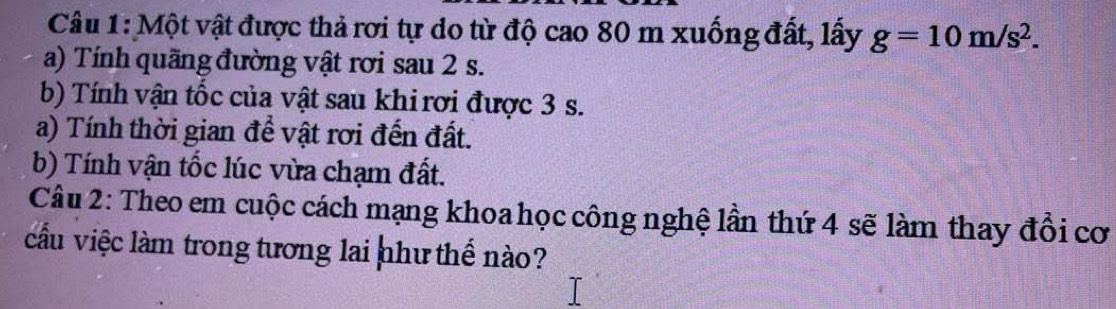 Một vật được thả rơi tự do từ độ cao 80 m xuống đất, lấy g=10m/s^2. 
a) Tính quãng đường vật rơi sau 2 s. 
b) Tính vận tốc của vật sau khi rơi được 3 s. 
a) Tính thời gian để vật rơi đến đất. 
b) Tính vận tốc lúc vừa chạm đất. 
Câu 2: Theo em cuộc cách mạng khoa học công nghệ lần thứ 4 sẽ làm thay đổi cơ 
cầu việc làm trong tương lai như thế nào?