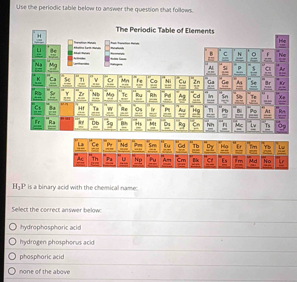 Use the periodic table below to answer the question that follows.
H_3P is a binary acid with the chemical name:
Select the correct answer below;
hydrophosphoric acid
hydrogen phosphorus acid
phosphoric acid
none of the above