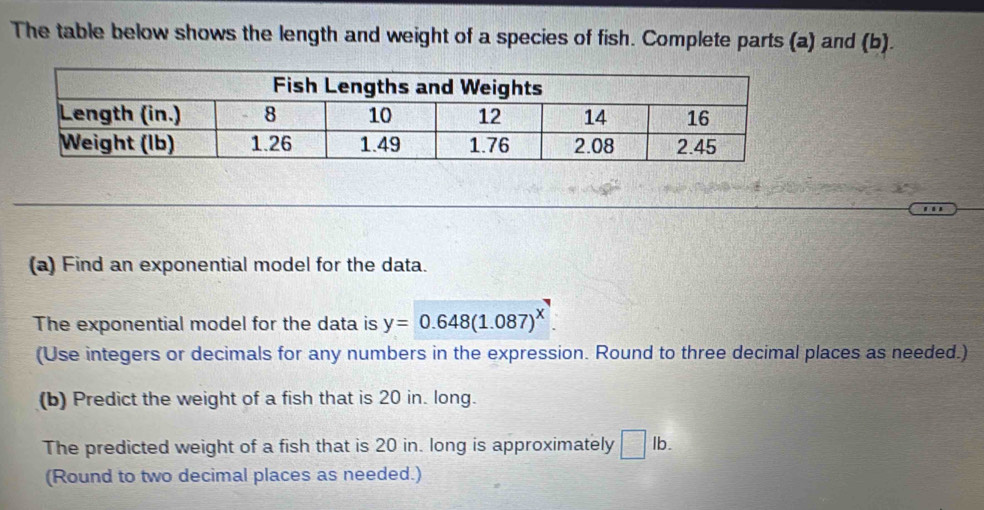 The table below shows the length and weight of a species of fish. Complete parts (a) and (b). 
(a) Find an exponential model for the data. 
The exponential model for the data is y=0.648(1.087)^x. 
(Use integers or decimals for any numbers in the expression. Round to three decimal places as needed.) 
(b) Predict the weight of a fish that is 20 in. long. 
The predicted weight of a fish that is 20 in. long is approximately □ lb. 
(Round to two decimal places as needed.)