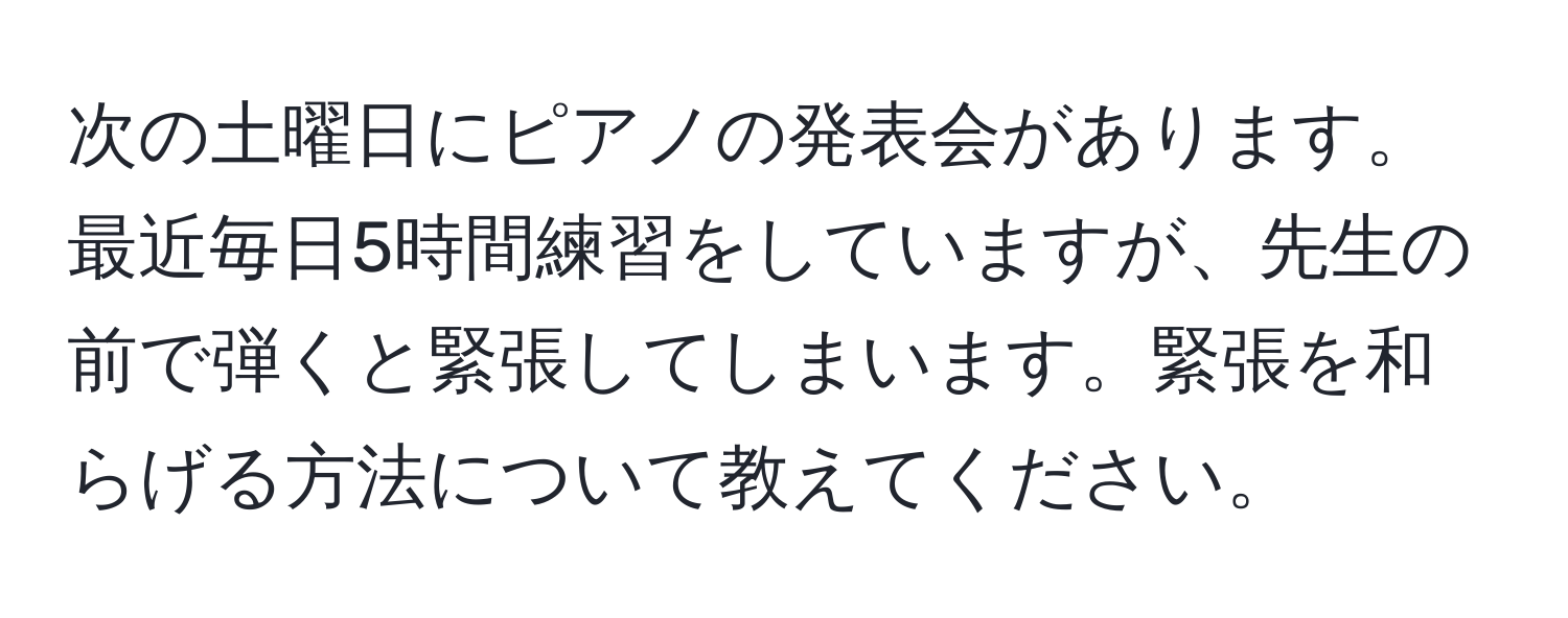 次の土曜日にピアノの発表会があります。最近毎日5時間練習をしていますが、先生の前で弾くと緊張してしまいます。緊張を和らげる方法について教えてください。