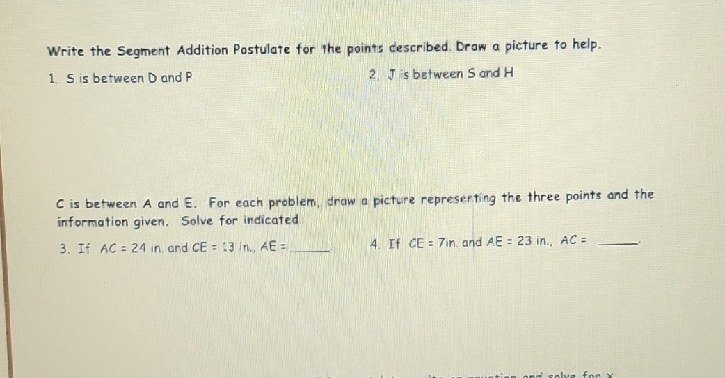 Write the Segment Addition Postulate for the points described. Draw a picture to help. 
1. S is between D and P 2. J is between S and H
C is between A and E. For each problem, draw a picture representing the three points and the 
information given. Solve for indicated 
3. If AC=24in. and CE=13in., AE= _、` 4. If CE=7in. and AE=23in., AC= _