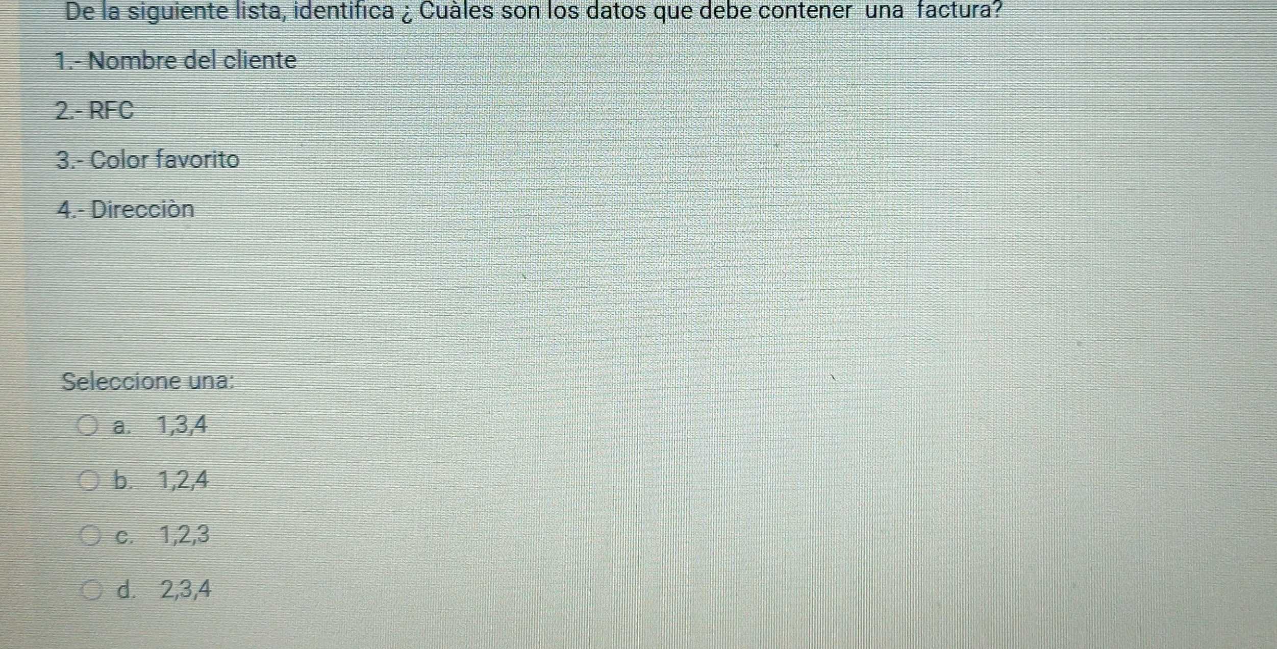 De la siguiente lista, identifica ¿ Cuàles son los datos que debe contener una factura?
1.- Nombre del cliente
2.- RFC
3.- Color favorito
4.- Dirección
Seleccione una:
a.⩽ 1, 3, 4
b. 1, 2, 4
c. 1, 2, 3
d. 2, 3, 4