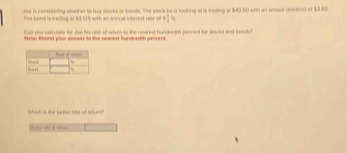 Joe is considering whether to buy stocks or bonds. The stock he is looking at is trading at $43.50 with an annual dividend of $3.60. 
The bond is trading at 92125 with an annual interest rate of 8 3/4  %
Can you calculate for Joe his rate of return to the nearest hundredth percent for stocks and bonds? 
Note: found your answer to the nearest hundredth percent. 
Which is the betler rate of return? 
o r a no et ral m